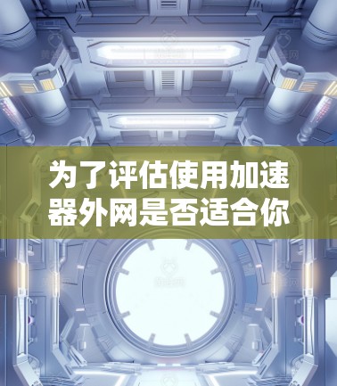 为了评估使用加速器外网是否适合你的网络加速需求，以下是一个结构化的总结和建议