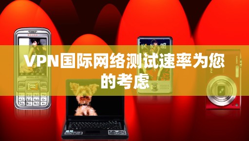 VPN国际网络测试速率为您的考虑