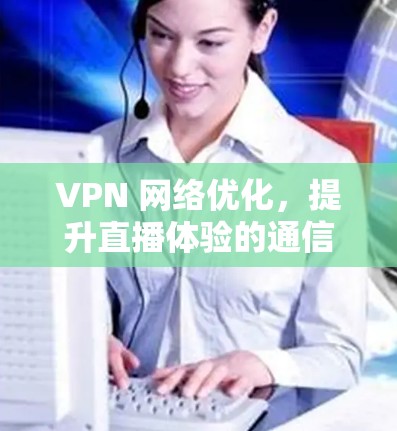 VPN 网络优化，提升直播体验的通信技术解决方案