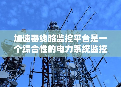 加速器线路监控平台是一个综合性的电力系统监控解决方案，旨在帮助用户实时监控和管理电力线路设备的运行状态。以下是对该平台的详细介绍