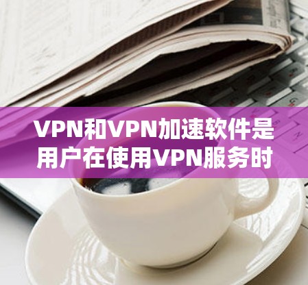 VPN和VPN加速软件是用户在使用VPN服务时常用的工具，它们帮助提升下载和游戏体验。以下是详细的解答