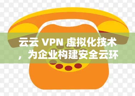 云云 VPN 虚拟化技术，为企业构建安全云环境