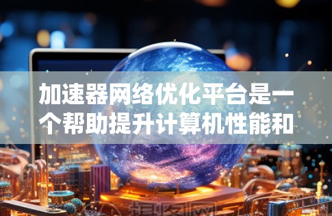 加速器网络优化平台是一个帮助提升计算机性能和网络传输速度的工具，适用于笔记本电脑和服务器。以下是针对该平台的系统总结和应用建议