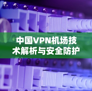 中国VPN机场技术解析与安全防护 中国VPN机场技术解析与安全防护