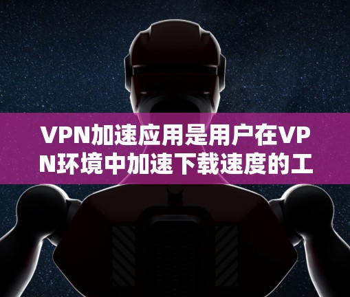 VPN加速应用是用户在VPN环境中加速下载速度的工具，但使用前需谨慎考虑其安全性和风险。以下是详细的分析和建议