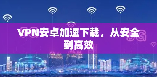 VPN安卓加速下载，从安全到高效