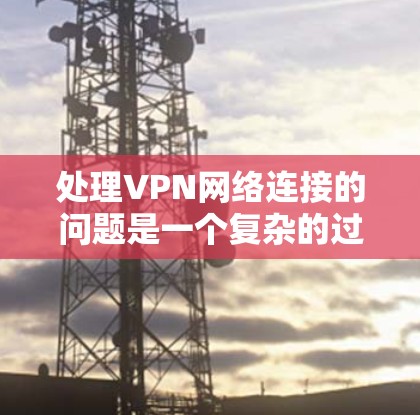 处理VPN网络连接的问题是一个复杂的过程，需要综合考虑多个因素。以下是针对这种情况的分步解决方案