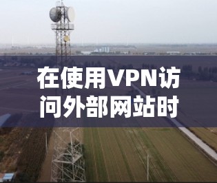 在使用VPN访问外部网站时，以下是一些关键的步骤和注意事项