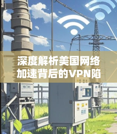 深度解析美国网络加速背后的VPN陷阱，技术与安全的双重较量