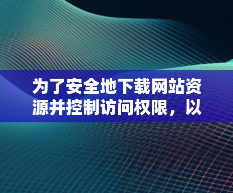 为了安全地下载网站资源并控制访问权限，以下是详细的步骤和建议