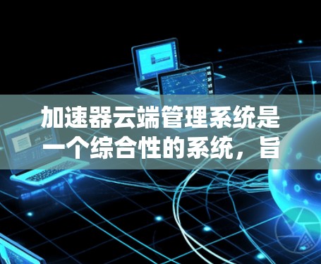 加速器云端管理系统是一个综合性的系统，旨在通过云端技术管理汽车和飞行设备的数据，提升设备的性能和可靠性。以下是该系统的主要功能和步骤