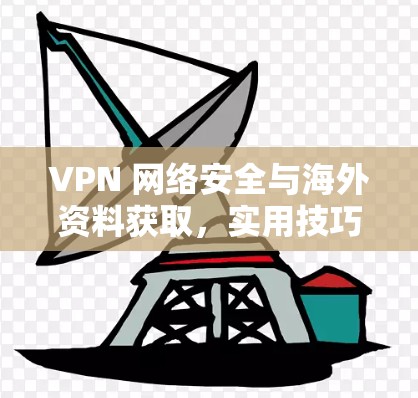VPN 网络安全与海外资料获取，实用技巧与解决方案