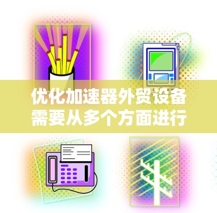 优化加速器外贸设备需要从多个方面进行全面考虑，以确保设备高效、可靠并满足公司需求。以下是优化加速器外贸设备的详细步骤
