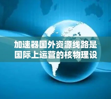 加速器国外资源线路是国际上运营的核物理设备，主要用于加速超声波波形，支持核能研发、材料科学等领域的技术发展。以下是对该领域的一些详细分析和总结