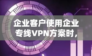 企业客户使用企业专线VPN方案时，需要综合考虑多个因素以确保良好的数据传输和用户体验。以下是对这一过程的分步说明