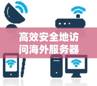 高效安全地访问海外服务器，VPN技术的实用指南
