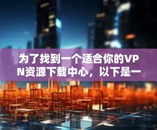 为了找到一个适合你的VPN资源下载中心，以下是一个分步骤的指南