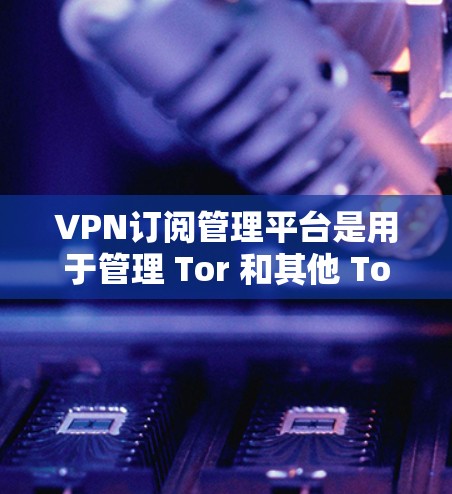 VPN订阅管理平台是用于管理 Tor 和其他 Tor 集成服务的工具，以下是它们的主要功能和特点