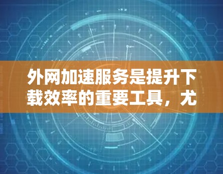 外网加速服务是提升下载效率的重要工具，尤其适合经常在线的用户。以下是针对外网加速服务的全面介绍和使用建议