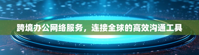 跨境办公网络服务,连接全球的高效沟通工具 跨境办公网络服务,连接全球的高效沟通工具