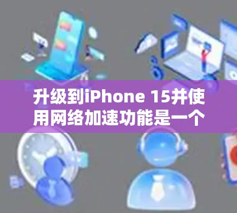 升级到iPhone 15并使用网络加速功能是一个值得尝试的步骤，但需要仔细规划和操作。以下是一个有条理的指南，帮助你顺利进行