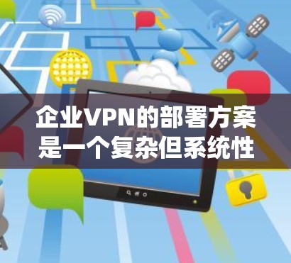 企业VPN的部署方案是一个复杂但系统性的过程，需要综合考虑多个方面以确保数据安全、合规性和高效。以下是一个分步骤的指南