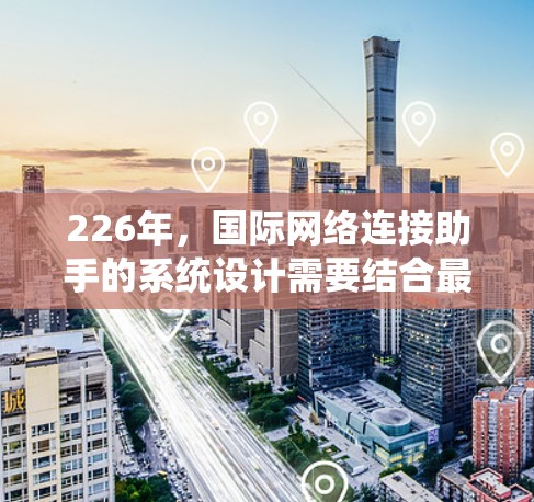 226年，国际网络连接助手的系统设计需要结合最新的技术进步和用户需求，以实现高效、安全、便捷的网络连接服务。以下是该系统的详细设计
