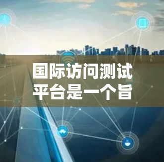 国际访问测试平台是一个旨在帮助全球专业人士和学者分享国际交流成果的工具。以下是关于国际访问测试平台的详细情况