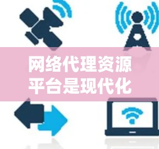 网络代理资源平台是现代化的网站运营工具，旨在整合和管理多个网站的资源，提供统一的网站体验。以下是其主要特点、作用、挑战及使用策略的详细分析