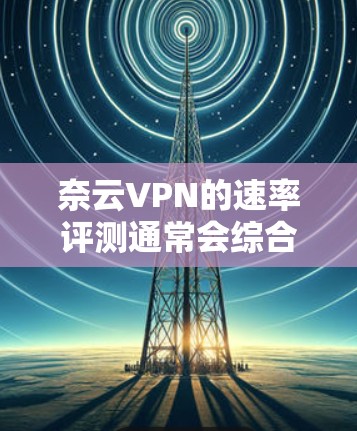 奈云VPN的速率评测通常会综合考虑其在不同网络环境下运行时的响应速度、稳定性以及安全性。以下是一些关于奈云VPN速度的常见评测内容