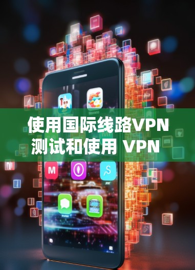 使用国际线路VPN测试和使用 VPN 的注意事项，以下是一些关键点和建议