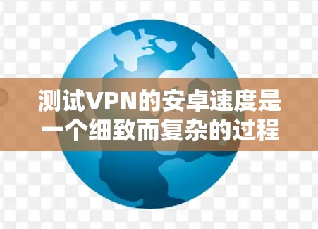 测试VPN的安卓速度是一个细致而复杂的过程，需要考虑多种因素。以下是一步步的建议